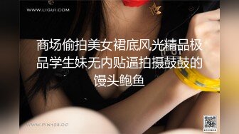 商场偷拍美女裙底风光精品极品学生妹无内贴逼拍摄鼓鼓的馒头鲍鱼