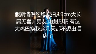 假期情侣约炮实拍,19cm大长屌无套帅男友,内射怼精,有这大鸡巴换我这几天都不想出酒店了