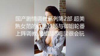 国产剧情调教系列第2部 超美熟女范的红色妖姬与御姐轮番上阵调教 滴蜡舔B喝尿很会玩