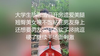 大学生热恋情侣开房造爱美腿翘臀美女喂不饱粘在男友身上还想要男友说腿都软了J8挑逗硬了继续干场面刺激