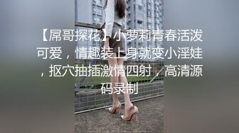 【屌哥探花】小萝莉青春活泼可爱，情趣装上身就变小淫娃，抠穴抽插激情四射，高清源码录制