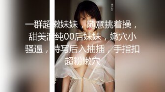 一群超嫩妹妹，随意挑着操，甜美清纯00后妹妹，嫩穴小骚逼，特写后入抽插，手指扣超粉嫩穴