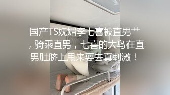 国产TS妩媚李七喜被直男艹，骑乘直男，七喜的大鸟在直男肚脐上甩来耍去真刺激！