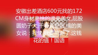 安徽出差酒店600元找的172CM身材高挑的漂亮美女,屁股圆奶子大,干着真舒服,搞的美女说：我快,我要高潮了.这钱花的值！国语