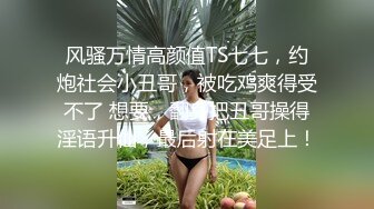 风骚万情高颜值TS七七，约炮社会小丑哥，被吃鸡爽得受不了 想要，翻身把丑哥操得淫语升仙，最后射在美足上！