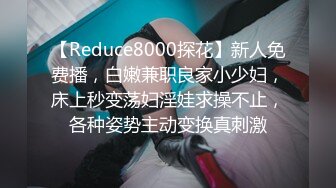 【Reduce8000探花】新人免费播，白嫩兼职良家小少妇，床上秒变荡妇淫娃求操不止，各种姿势主动变换真刺激