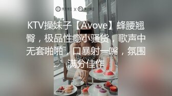 KTV操妹子【Avove】蜂腰翘臀，极品性瘾小骚货，歌声中无套啪啪，口暴射一嘴，氛围满分佳作