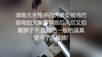 湖南无毛性感白虎美女被鸡巴很弯的大屌男狠狠后入后又掐着脖子干,这鸡巴一般的逼真受不了这样插!