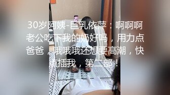 30岁阿姨-巨乳依萍：啊啊啊老公吃下我的奶好吗，用力点爸爸，哦哦哦还想要高潮，快点插我，第二部！