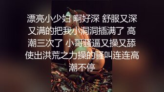 漂亮小少妇 啊好深 舒服又深又满的把我小洞洞插满了 高潮三次了 小哥骚逼又操又舔使出洪荒之力操的骚叫连连高潮不停