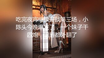 吃完夜宵继续开战第三场，小陈头今晚爆发了，一个妹子干四炮，阴唇都外翻了