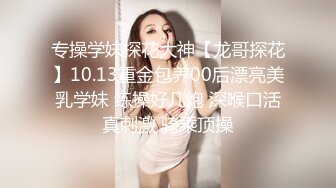 专操学妹探花大神【龙哥探花】10.13重金包养00后漂亮美乳学妹 练操好几炮 深喉口活真刺激 骑乘顶操