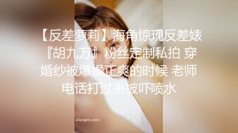 【反差萝莉】海角惊现反差婊『胡九万』粉丝定制私拍 穿婚纱被爆操正爽的时候 老师电话打过来被吓喷水