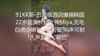 91KK哥-五星级酒店爆操韩国22岁超美长腿女神Miya,无毛白虎小嫩B,娇羞可爱,叫床可射!大声直叫“欧巴”