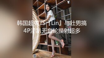 韩国超美TS『Lin』与壮男搞4P淫趴无套轮操射超多