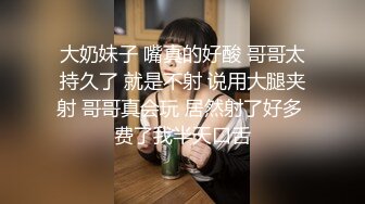 大奶妹子 嘴真的好酸 哥哥太持久了 就是不射 说用大腿夹射 哥哥真会玩 居然射了好多 费了我半天口舌