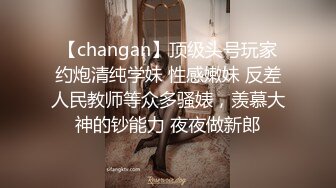 【changan】顶级头号玩家约炮清纯学妹 性感嫩妹 反差人民教师等众多骚婊，羡慕大神的钞能力 夜夜做新郎