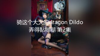 骑这个大大的dragon Dildo弄得黏糊糊 第2集