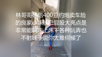 林哥哥微信400豆约炮卖车险的良家小妹肤白屁股大亮点是非常能叫床上床下各种玩弄也不射妹子说你太难伺候了