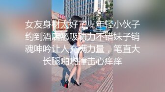 女友身材太好了，年轻小伙子约到酒店舔吸功力不错妹子销魂呻吟让人充满力量，笔直大长腿啪啪撞击心痒痒