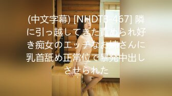 (中文字幕) [NHDTB-467] 隣に引っ越してきた責められ好き痴女のエッチなお姉さんに乳首舐め正常位で暴発中出しさせられた