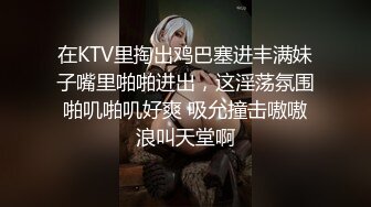 在KTV里掏出鸡巴塞进丰满妹子嘴里啪啪进出，这淫荡氛围啪叽啪叽好爽 吸允撞击嗷嗷浪叫天堂啊