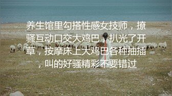 养生馆里勾搭性感女技师，撩骚互动口交大鸡巴，扒光了开草，按摩床上大鸡巴各种抽插，叫的好骚精彩不要错过