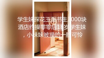 学生妹探花玉面书生3000块酒店约操零零后18岁学生妹，小妹妹被操的一脸可怜