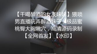 【干喝醉酒的女友妹妹】猥琐男直播玩弄醉酒妹子，极品蜜桃臀大胸嫩穴，高清源码录制【全网首发】【水印】