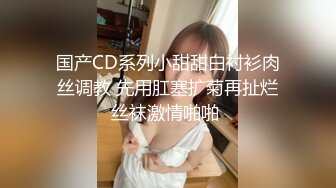 国产CD系列小甜甜白衬衫肉丝调教 先用肛塞扩菊再扯烂丝袜激情啪啪 