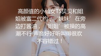 高颜值的小仙女TS贝贝和姐姐被富二代约，‘妹妹’在旁边打酱油，‘姐姐’被操的高潮不行 声音好好听叫得很欢  不容错过！