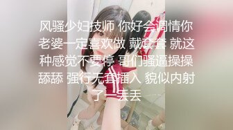 风骚少妇技师 你好会调情你老婆一定喜欢做 戴套套 就这种感觉不要停 哥们骚逼操操舔舔 强行无套插入 貌似内射了一丢丢